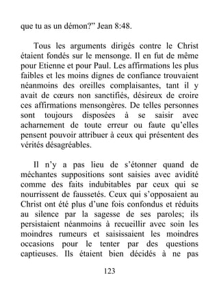 123
que tu as un démon?” Jean 8:48.
Tous les arguments dirigés contre le Christ
étaient fondés sur le mensonge. Il en fut de même
pour Etienne et pour Paul. Les affirmations les plus
faibles et les moins dignes de confiance trouvaient
néanmoins des oreilles complaisantes, tant il y
avait de cœurs non sanctifiés, désireux de croire
ces affirmations mensongères. De telles personnes
sont toujours disposées à se saisir avec
acharnement de toute erreur ou faute qu’elles
pensent pouvoir attribuer à ceux qui présentent des
vérités désagréables.
Il n’y a pas lieu de s’étonner quand de
méchantes suppositions sont saisies avec avidité
comme des faits indubitables par ceux qui se
nourrissent de faussetés. Ceux qui s’opposaient au
Christ ont été plus d’une fois confondus et réduits
au silence par la sagesse de ses paroles; ils
persistaient néanmoins à recueillir avec soin les
moindres rumeurs et saisissaient les moindres
occasions pour le tenter par des questions
captieuses. Ils étaient bien décidés à ne pas
 