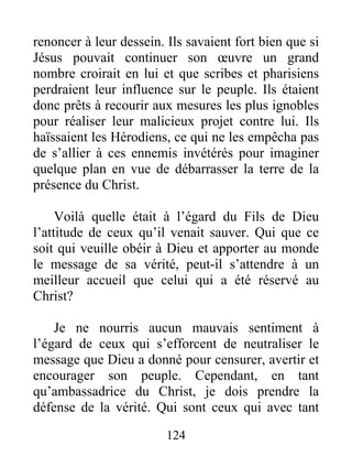 124
renoncer à leur dessein. Ils savaient fort bien que si
Jésus pouvait continuer son œuvre un grand
nombre croirait en lui et que scribes et pharisiens
perdraient leur influence sur le peuple. Ils étaient
donc prêts à recourir aux mesures les plus ignobles
pour réaliser leur malicieux projet contre lui. Ils
haïssaient les Hérodiens, ce qui ne les empêcha pas
de s’allier à ces ennemis invétérés pour imaginer
quelque plan en vue de débarrasser la terre de la
présence du Christ.
Voilà quelle était à l’égard du Fils de Dieu
l’attitude de ceux qu’il venait sauver. Qui que ce
soit qui veuille obéir à Dieu et apporter au monde
le message de sa vérité, peut-il s’attendre à un
meilleur accueil que celui qui a été réservé au
Christ?
Je ne nourris aucun mauvais sentiment à
l’égard de ceux qui s’efforcent de neutraliser le
message que Dieu a donné pour censurer, avertir et
encourager son peuple. Cependant, en tant
qu’ambassadrice du Christ, je dois prendre la
défense de la vérité. Qui sont ceux qui avec tant
 