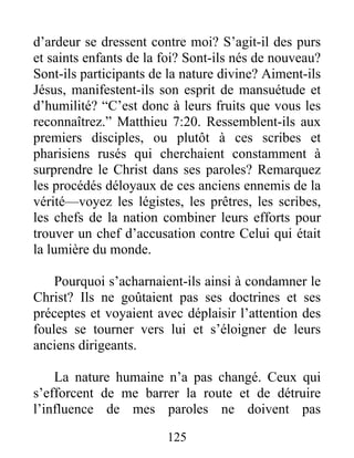 125
d’ardeur se dressent contre moi? S’agit-il des purs
et saints enfants de la foi? Sont-ils nés de nouveau?
Sont-ils participants de la nature divine? Aiment-ils
Jésus, manifestent-ils son esprit de mansuétude et
d’humilité? “C’est donc à leurs fruits que vous les
reconnaîtrez.” Matthieu 7:20. Ressemblent-ils aux
premiers disciples, ou plutôt à ces scribes et
pharisiens rusés qui cherchaient constamment à
surprendre le Christ dans ses paroles? Remarquez
les procédés déloyaux de ces anciens ennemis de la
vérité—voyez les légistes, les prêtres, les scribes,
les chefs de la nation combiner leurs efforts pour
trouver un chef d’accusation contre Celui qui était
la lumière du monde.
Pourquoi s’acharnaient-ils ainsi à condamner le
Christ? Ils ne goûtaient pas ses doctrines et ses
préceptes et voyaient avec déplaisir l’attention des
foules se tourner vers lui et s’éloigner de leurs
anciens dirigeants.
La nature humaine n’a pas changé. Ceux qui
s’efforcent de me barrer la route et de détruire
l’influence de mes paroles ne doivent pas
 