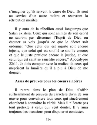 126
s’imaginer qu’ils servent la cause de Dieu. Ils sont
au service d’un autre maître et recevront la
rétribution méritée.
Il y aura de la rébellion aussi longtemps que
Satan existera. Ceux qui sont animés de son esprit
ne sauront pas discerner l’Esprit de Dieu ou
écouter sa voix jusqu’à ce que le décret soit
ordonné: “Que celui qui est injuste soit encore
injuste, que celui qui est souillé se souille encore;
et que le juste pratique encore la justice, et que
celui qui est saint se sanctifie encore.” Apocalypse
22:11. Je dois compter avec la malice de ceux qui
méprisent la lumière qu’il a plu à Dieu de me
donner.
Assez de preuves pour les coeurs sincères
Il rentre dans le plan de Dieu d’offrir
suffisamment de preuves du caractère divin de son
œuvre pour convaincre tous ceux qui sincèrement
cherchent à connaître la vérité. Mais il n’écarte pas
tout prétexte à celui qui veut douter. Il y aura
toujours des occasions pour disputer et contester.
 