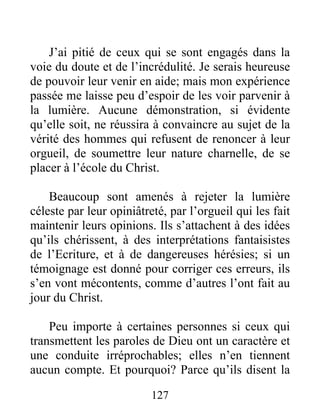 127
J’ai pitié de ceux qui se sont engagés dans la
voie du doute et de l’incrédulité. Je serais heureuse
de pouvoir leur venir en aide; mais mon expérience
passée me laisse peu d’espoir de les voir parvenir à
la lumière. Aucune démonstration, si évidente
qu’elle soit, ne réussira à convaincre au sujet de la
vérité des hommes qui refusent de renoncer à leur
orgueil, de soumettre leur nature charnelle, de se
placer à l’école du Christ.
Beaucoup sont amenés à rejeter la lumière
céleste par leur opiniâtreté, par l’orgueil qui les fait
maintenir leurs opinions. Ils s’attachent à des idées
qu’ils chérissent, à des interprétations fantaisistes
de l’Ecriture, et à de dangereuses hérésies; si un
témoignage est donné pour corriger ces erreurs, ils
s’en vont mécontents, comme d’autres l’ont fait au
jour du Christ.
Peu importe à certaines personnes si ceux qui
transmettent les paroles de Dieu ont un caractère et
une conduite irréprochables; elles n’en tiennent
aucun compte. Et pourquoi? Parce qu’ils disent la
 