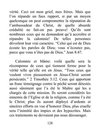 128
vérité. Ceci est mon grief, mes frères. Mais que
l’on répande un faux rapport, si par un moyen
quelconque on peut compromettre la réputation de
l’ambassadeur du Christ, de quelle absurde
crédulité ne fait-on pas preuve! Qu’ils sont
nombreux ceux qui ne demandent qu’à accroître et
répandre la calomnie! De telles personnes
dévoilent leur vrai caractère. “Celui qui est de Dieu
écoute les paroles de Dieu; vous n’écoutez pas,
parce que vous n’êtes pas de Dieu.” Jean 8:47.
Calomnie et blâme: voilà quelle sera la
récompense de ceux qui tiennent ferme pour la
vérité telle qu’elle est en Jésus. “Tous ceux qui
veulent vivre pieusement en Jésus-Christ seront
persécutés.” 2 Timothée 3:12. Ceux qui apportent
un franc témoignage contre le péché seront détestés
aussi sûrement que l’a été le Maître qui les a
chargés de cette mission. Ils seront considérés les
ennemis de l’Eglise et de la religion, comme l’a été
le Christ; plus ils auront déployé d’ardents et
sincères efforts en vue d’honorer Dieu, plus cruelle
sera l’inimitié des impies et des hypocrites. Mais
ces traitements ne devraient pas nous décourager.
 