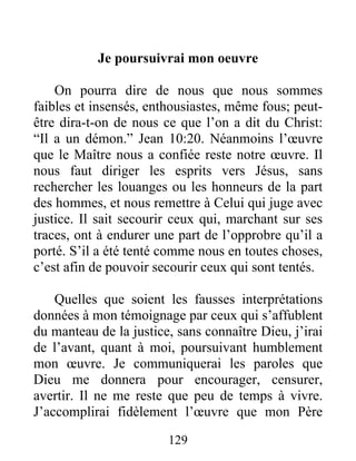 129
Je poursuivrai mon oeuvre
On pourra dire de nous que nous sommes
faibles et insensés, enthousiastes, même fous; peut-
être dira-t-on de nous ce que l’on a dit du Christ:
“Il a un démon.” Jean 10:20. Néanmoins l’œuvre
que le Maître nous a confiée reste notre œuvre. Il
nous faut diriger les esprits vers Jésus, sans
rechercher les louanges ou les honneurs de la part
des hommes, et nous remettre à Celui qui juge avec
justice. Il sait secourir ceux qui, marchant sur ses
traces, ont à endurer une part de l’opprobre qu’il a
porté. S’il a été tenté comme nous en toutes choses,
c’est afin de pouvoir secourir ceux qui sont tentés.
Quelles que soient les fausses interprétations
données à mon témoignage par ceux qui s’affublent
du manteau de la justice, sans connaître Dieu, j’irai
de l’avant, quant à moi, poursuivant humblement
mon œuvre. Je communiquerai les paroles que
Dieu me donnera pour encourager, censurer,
avertir. Il ne me reste que peu de temps à vivre.
J’accomplirai fidèlement l’œuvre que mon Père
 