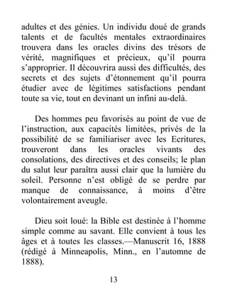 13
adultes et des génies. Un individu doué de grands
talents et de facultés mentales extraordinaires
trouvera dans les oracles divins des trésors de
vérité, magnifiques et précieux, qu’il pourra
s’approprier. Il découvrira aussi des difficultés, des
secrets et des sujets d’étonnement qu’il pourra
étudier avec de légitimes satisfactions pendant
toute sa vie, tout en devinant un infini au-delà.
Des hommes peu favorisés au point de vue de
l’instruction, aux capacités limitées, privés de la
possibilité de se familiariser avec les Ecritures,
trouveront dans les oracles vivants des
consolations, des directives et des conseils; le plan
du salut leur paraîtra aussi clair que la lumière du
soleil. Personne n’est obligé de se perdre par
manque de connaissance, à moins d’être
volontairement aveugle.
Dieu soit loué: la Bible est destinée à l’homme
simple comme au savant. Elle convient à tous les
âges et à toutes les classes.—Manuscrit 16, 1888
(rédigé à Minneapolis, Minn., en l’automne de
1888).
 