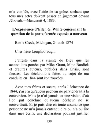 130
m’a confiée, avec l’aide de sa grâce, sachant que
tous mes actes doivent passer en jugement devant
Jéhovah.—Manuscrit 4, 1883.
L’expérience d’Ellen G. White concernant la
question de la porte fermée exposée à nouveau
Battle Creek, Michigan, 24 août 1874
Cher frère Loughborough,
J’atteste dans la crainte de Dieu que les
accusations portées par Miles Grant, Mme Burdick
et d’autres auteurs, publiées dans Crisis, sont
fausses. Les déclarations faites au sujet de ma
conduite en 1844 sont controuvées.
Avec mes frères et sœurs, après l’échéance de
1844, j’ai cru qu’aucun pécheur ne parviendrait à la
conversion. Mais je n’ai jamais eu une vision d’où
l’on pût conclure qu’aucun pécheur ne se
convertirait. Et je puis dire en toute assurance que
personne ne m’a jamais entendu dire ou n’a pu lire
dans mes écrits, une déclaration pouvant justifier
 