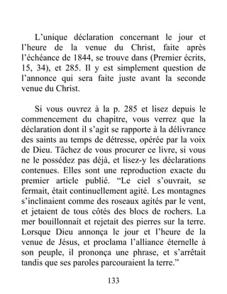 133
L’unique déclaration concernant le jour et
l’heure de la venue du Christ, faite après
l’échéance de 1844, se trouve dans (Premier écrits,
15, 34), et 285. Il y est simplement question de
l’annonce qui sera faite juste avant la seconde
venue du Christ.
Si vous ouvrez à la p. 285 et lisez depuis le
commencement du chapitre, vous verrez que la
déclaration dont il s’agit se rapporte à la délivrance
des saints au temps de détresse, opérée par la voix
de Dieu. Tâchez de vous procurer ce livre, si vous
ne le possédez pas déjà, et lisez-y les déclarations
contenues. Elles sont une reproduction exacte du
premier article publié. “Le ciel s’ouvrait, se
fermait, était continuellement agité. Les montagnes
s’inclinaient comme des roseaux agités par le vent,
et jetaient de tous côtés des blocs de rochers. La
mer bouillonnait et rejetait des pierres sur la terre.
Lorsque Dieu annonça le jour et l’heure de la
venue de Jésus, et proclama l’alliance éternelle à
son peuple, il prononça une phrase, et s’arrêtait
tandis que ses paroles parcouraient la terre.”
 