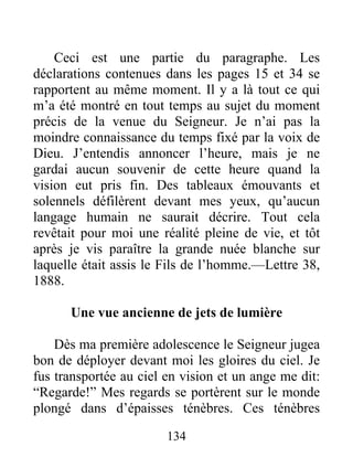 134
Ceci est une partie du paragraphe. Les
déclarations contenues dans les pages 15 et 34 se
rapportent au même moment. Il y a là tout ce qui
m’a été montré en tout temps au sujet du moment
précis de la venue du Seigneur. Je n’ai pas la
moindre connaissance du temps fixé par la voix de
Dieu. J’entendis annoncer l’heure, mais je ne
gardai aucun souvenir de cette heure quand la
vision eut pris fin. Des tableaux émouvants et
solennels défilèrent devant mes yeux, qu’aucun
langage humain ne saurait décrire. Tout cela
revêtait pour moi une réalité pleine de vie, et tôt
après je vis paraître la grande nuée blanche sur
laquelle était assis le Fils de l’homme.—Lettre 38,
1888.
Une vue ancienne de jets de lumière
Dès ma première adolescence le Seigneur jugea
bon de déployer devant moi les gloires du ciel. Je
fus transportée au ciel en vision et un ange me dit:
“Regarde!” Mes regards se portèrent sur le monde
plongé dans d’épaisses ténèbres. Ces ténèbres
 
