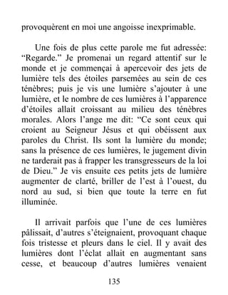 135
provoquèrent en moi une angoisse inexprimable.
Une fois de plus cette parole me fut adressée:
“Regarde.” Je promenai un regard attentif sur le
monde et je commençai à apercevoir des jets de
lumière tels des étoiles parsemées au sein de ces
ténèbres; puis je vis une lumière s’ajouter à une
lumière, et le nombre de ces lumières à l’apparence
d’étoiles allait croissant au milieu des ténèbres
morales. Alors l’ange me dit: “Ce sont ceux qui
croient au Seigneur Jésus et qui obéissent aux
paroles du Christ. Ils sont la lumière du monde;
sans la présence de ces lumières, le jugement divin
ne tarderait pas à frapper les transgresseurs de la loi
de Dieu.” Je vis ensuite ces petits jets de lumière
augmenter de clarté, briller de l’est à l’ouest, du
nord au sud, si bien que toute la terre en fut
illuminée.
Il arrivait parfois que l’une de ces lumières
pâlissait, d’autres s’éteignaient, provoquant chaque
fois tristesse et pleurs dans le ciel. Il y avait des
lumières dont l’éclat allait en augmentant sans
cesse, et beaucoup d’autres lumières venaient
 