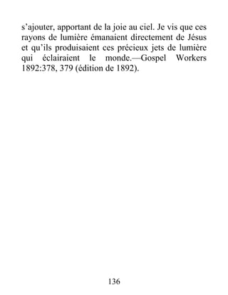 136
s’ajouter, apportant de la joie au ciel. Je vis que ces
rayons de lumière émanaient directement de Jésus
et qu’ils produisaient ces précieux jets de lumière
qui éclairaient le monde.—Gospel Workers
1892:378, 379 (édition de 1892).
 