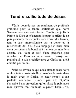 137
Chapitre 6
Tendre sollicitude de Jésus
J’écris poussée par un sentiment de profonde
gratitude pour la tendre sollicitude que notre
Sauveur exerce en notre faveur. Tandis que je lis la
Parole de Dieu et m’agenouille pour la prière, je ne
puis présenter mes requêtes sans verser des larmes,
tant je suis impressionnée par la bonté et la
miséricorde de Dieu. Cela subjugue et brise mon
cœur de songer à la bonté et à l’amour de mon Père
céleste. J’ai faim et soif d’une présence plus
sensible de Jésus en cette vie-ci. Dois-je me
plaindre si je suis crucifiée avec ce Christ qui a été
crucifié pour moi?...
Nous ne savons ce qui nous attend; aussi notre
seule sûreté consiste-t-elle à marcher la main dans
la main avec le Christ, le cœur rempli d’une
parfaite confiance. N’a-t-il pas dit: “Qu’on
s’attache à ma protection, qu’on fasse la paix avec
moi, qu’avec moi on fasse la paix!” Ésaïe 27:5,
 