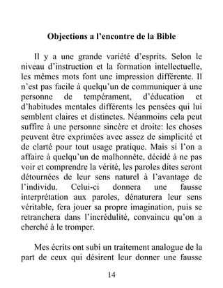 14
Objections a l’encontre de la Bible
Il y a une grande variété d’esprits. Selon le
niveau d’instruction et la formation intellectuelle,
les mêmes mots font une impression différente. Il
n’est pas facile à quelqu’un de communiquer à une
personne de tempérament, d’éducation et
d’habitudes mentales différents les pensées qui lui
semblent claires et distinctes. Néanmoins cela peut
suffire à une personne sincère et droite: les choses
peuvent être exprimées avec assez de simplicité et
de clarté pour tout usage pratique. Mais si l’on a
affaire à quelqu’un de malhonnête, décidé à ne pas
voir et comprendre la vérité, les paroles dites seront
détournées de leur sens naturel à l’avantage de
l’individu. Celui-ci donnera une fausse
interprétation aux paroles, dénaturera leur sens
véritable, fera jouer sa propre imagination, puis se
retranchera dans l’incrédulité, convaincu qu’on a
cherché à le tromper.
Mes écrits ont subi un traitement analogue de la
part de ceux qui désirent leur donner une fausse
 