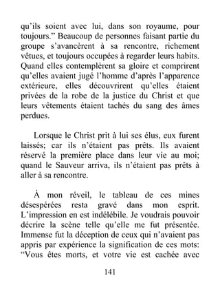 141
qu’ils soient avec lui, dans son royaume, pour
toujours.” Beaucoup de personnes faisant partie du
groupe s’avancèrent à sa rencontre, richement
vêtues, et toujours occupées à regarder leurs habits.
Quand elles contemplèrent sa gloire et comprirent
qu’elles avaient jugé l’homme d’après l’apparence
extérieure, elles découvrirent qu’elles étaient
privées de la robe de la justice du Christ et que
leurs vêtements étaient tachés du sang des âmes
perdues.
Lorsque le Christ prit à lui ses élus, eux furent
laissés; car ils n’étaient pas prêts. Ils avaient
réservé la première place dans leur vie au moi;
quand le Sauveur arriva, ils n’étaient pas prêts à
aller à sa rencontre.
À mon réveil, le tableau de ces mines
désespérées resta gravé dans mon esprit.
L’impression en est indélébile. Je voudrais pouvoir
décrire la scène telle qu’elle me fut présentée.
Immense fut la déception de ceux qui n’avaient pas
appris par expérience la signification de ces mots:
“Vous êtes morts, et votre vie est cachée avec
 