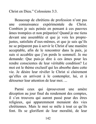 142
Christ en Dieu.” Colossiens 3:3.
Beaucoup de chrétiens de profession n’ont pas
une connaissance expérimentale du Christ.
Combien je suis peinée en pensant à ces pauvres
âmes trompées et non préparées! Quand je me tiens
devant une assemblée et que je vois les propre-
justes, satisfaits d’eux-mêmes, et que je sais qu’ils
ne se préparent pas à servir le Christ d’une manière
acceptable, afin de le rencontrer dans la paix, je
suis si accablée que j’en perds le sommeil. Je me
demande: Que puis-je dire à ces âmes pour les
rendre conscientes de leur véritable condition? Le
moi est le thème exclusif qui les absorbe dans cette
vie. Je désire leur révéler le Christ si clairement
qu’elles en arrivent à le contempler, lui, et à
détourner leur attention de leur moi. ...
Parmi ceux qui éprouveront une amère
déception au jour final du rendement des comptes,
il s’en trouvera qui auront passé pour des êtres
religieux, qui apparemment menaient des vies
chrétiennes. Mais le moi se mêle à tout ce qu’ils
font. Ils se glorifient de leur moralité, de leur
 