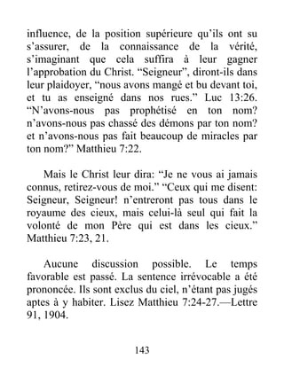 143
influence, de la position supérieure qu’ils ont su
s’assurer, de la connaissance de la vérité,
s’imaginant que cela suffira à leur gagner
l’approbation du Christ. “Seigneur”, diront-ils dans
leur plaidoyer, “nous avons mangé et bu devant toi,
et tu as enseigné dans nos rues.” Luc 13:26.
“N’avons-nous pas prophétisé en ton nom?
n’avons-nous pas chassé des démons par ton nom?
et n’avons-nous pas fait beaucoup de miracles par
ton nom?” Matthieu 7:22.
Mais le Christ leur dira: “Je ne vous ai jamais
connus, retirez-vous de moi.” “Ceux qui me disent:
Seigneur, Seigneur! n’entreront pas tous dans le
royaume des cieux, mais celui-là seul qui fait la
volonté de mon Père qui est dans les cieux.”
Matthieu 7:23, 21.
Aucune discussion possible. Le temps
favorable est passé. La sentence irrévocable a été
prononcée. Ils sont exclus du ciel, n’étant pas jugés
aptes à y habiter. Lisez Matthieu 7:24-27.—Lettre
91, 1904.
 