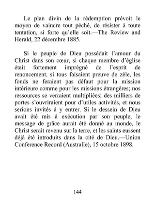 144
Le plan divin de la rédemption prévoit le
moyen de vaincre tout péché, de résister à toute
tentation, si forte qu’elle soit.—The Review and
Herald, 22 décembre 1885.
Si le peuple de Dieu possédait l’amour du
Christ dans son cœur, si chaque membre d’église
était fortement imprégné de l’esprit de
renoncement, si tous faisaient preuve de zèle, les
fonds ne feraient pas défaut pour la mission
intérieure comme pour les missions étrangères; nos
ressources se verraient multipliées; des milliers de
portes s’ouvriraient pour d’utiles activités, et nous
serions invités à y entrer. Si le dessein de Dieu
avait été mis à exécution par son peuple, le
message de grâce aurait été donné au monde, le
Christ serait revenu sur la terre, et les saints eussent
déjà été introduits dans la cité de Dieu.—Union
Conference Record (Australie), 15 octobre 1898.
 