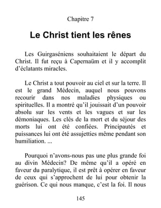145
Chapitre 7
Le Christ tient les rênes
Les Guirgaséniens souhaitaient le départ du
Christ. Il fut reçu à Capernaüm et il y accomplit
d’éclatants miracles.
Le Christ a tout pouvoir au ciel et sur la terre. Il
est le grand Médecin, auquel nous pouvons
recourir dans nos maladies physiques ou
spirituelles. Il a montré qu’il jouissait d’un pouvoir
absolu sur les vents et les vagues et sur les
démoniaques. Les clés de la mort et du séjour des
morts lui ont été confiées. Principautés et
puissances lui ont été assujetties même pendant son
humiliation. ...
Pourquoi n’avons-nous pas une plus grande foi
au divin Médecin? De même qu’il a opéré en
faveur du paralytique, il est prêt à opérer en faveur
de ceux qui s’approchent de lui pour obtenir la
guérison. Ce qui nous manque, c’est la foi. Il nous
 