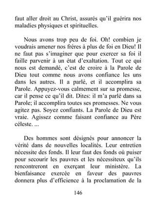 146
faut aller droit au Christ, assurés qu’il guérira nos
maladies physiques et spirituelles.
Nous avons trop peu de foi. Oh! combien je
voudrais amener nos frères à plus de foi en Dieu! Il
ne faut pas s’imaginer que pour exercer sa foi il
faille parvenir à un état d’exaltation. Tout ce qui
nous est demandé, c’est de croire à la Parole de
Dieu tout comme nous avons confiance les uns
dans les autres. Il a parlé, et il accomplira sa
Parole. Appuyez-vous calmement sur sa promesse,
car il pense ce qu’il dit. Dites: il m’a parlé dans sa
Parole; il accomplira toutes ses promesses. Ne vous
agitez pas. Soyez confiants. La Parole de Dieu est
vraie. Agissez comme faisant confiance au Père
céleste. ...
Des hommes sont désignés pour annoncer la
vérité dans de nouvelles localités. Leur entretien
nécessite des fonds. Il leur faut des fonds où puiser
pour secourir les pauvres et les nécessiteux qu’ils
rencontreront en exerçant leur ministère. La
bienfaisance exercée en faveur des pauvres
donnera plus d’efficience à la proclamation de la
 