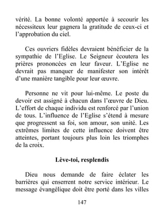 147
vérité. La bonne volonté apportée à secourir les
nécessiteux leur gagnera la gratitude de ceux-ci et
l’approbation du ciel.
Ces ouvriers fidèles devraient bénéficier de la
sympathie de l’Eglise. Le Seigneur écoutera les
prières prononcées en leur faveur. L’Eglise ne
devrait pas manquer de manifester son intérêt
d’une manière tangible pour leur œuvre.
Personne ne vit pour lui-même. Le poste du
devoir est assigné à chacun dans l’œuvre de Dieu.
L’effort de chaque individu est renforcé par l’union
de tous. L’influence de l’Eglise s’étend à mesure
que progressent sa foi, son amour, son unité. Les
extrêmes limites de cette influence doivent être
atteintes, portant toujours plus loin les triomphes
de la croix.
Lève-toi, resplendis
Dieu nous demande de faire éclater les
barrières qui enserrent notre service intérieur. Le
message évangélique doit être porté dans les villes
 