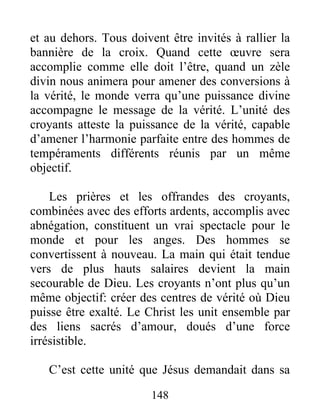 148
et au dehors. Tous doivent être invités à rallier la
bannière de la croix. Quand cette œuvre sera
accomplie comme elle doit l’être, quand un zèle
divin nous animera pour amener des conversions à
la vérité, le monde verra qu’une puissance divine
accompagne le message de la vérité. L’unité des
croyants atteste la puissance de la vérité, capable
d’amener l’harmonie parfaite entre des hommes de
tempéraments différents réunis par un même
objectif.
Les prières et les offrandes des croyants,
combinées avec des efforts ardents, accomplis avec
abnégation, constituent un vrai spectacle pour le
monde et pour les anges. Des hommes se
convertissent à nouveau. La main qui était tendue
vers de plus hauts salaires devient la main
secourable de Dieu. Les croyants n’ont plus qu’un
même objectif: créer des centres de vérité où Dieu
puisse être exalté. Le Christ les unit ensemble par
des liens sacrés d’amour, doués d’une force
irrésistible.
C’est cette unité que Jésus demandait dans sa
 