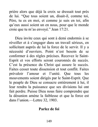 149
prière alors que déjà la croix se dressait tout près
de lui. “Que tous soient un, disait-il, comme toi,
Père, tu es en moi, et comme je suis en toi, afin
qu’eux aussi soient un en nous, pour que le monde
croie que tu m’as envoyé.” Jean 17:21.
Dieu invite ceux qui sont à demi endormis à se
réveiller et à s’engager dans un travail sérieux, en
sollicitant auprès de lui la force de le servir. Il y a
nécessité d’ouvriers. Point n’est besoin de se
conformer à des règles précises. Recevez le Saint-
Esprit et vos efforts seront couronnés de succès.
C’est la présence du Christ qui assure le succès.
Faites cesser toute dissension et tout conflit. Faites
prévaloir l’amour et l’unité. Que tous les
mouvements soient dirigés par le Saint-Esprit. Que
le peuple de Dieu se consacre entièrement à lui, il
leur rendra la puissance que ses divisions lui ont
fait perdre. Puisse Dieu nous faire comprendre que
la désunion amène la faiblesse et que la force est
dans l’union.—Lettre 32, 1903.
Parlez de foi
 