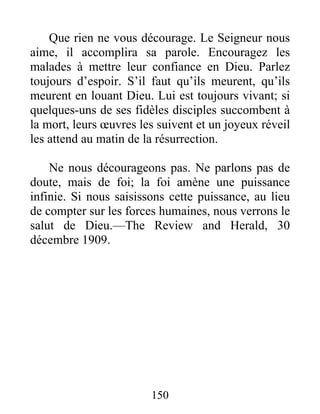 150
Que rien ne vous décourage. Le Seigneur nous
aime, il accomplira sa parole. Encouragez les
malades à mettre leur confiance en Dieu. Parlez
toujours d’espoir. S’il faut qu’ils meurent, qu’ils
meurent en louant Dieu. Lui est toujours vivant; si
quelques-uns de ses fidèles disciples succombent à
la mort, leurs œuvres les suivent et un joyeux réveil
les attend au matin de la résurrection.
Ne nous décourageons pas. Ne parlons pas de
doute, mais de foi; la foi amène une puissance
infinie. Si nous saisissons cette puissance, au lieu
de compter sur les forces humaines, nous verrons le
salut de Dieu.—The Review and Herald, 30
décembre 1909.
 
