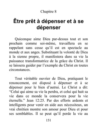151
Chapitre 8
Être prêt à dépenser et à se
dépenser
Quiconque aime Dieu par-dessus tout et son
prochain comme soi-même, travaillera en se
rappelant sans cesse qu’il est en spectacle au
monde et aux anges. Substituant la volonté de Dieu
à la sienne propre, il manifestera dans sa vie la
puissance transformatrice de la grâce du Christ. Il
se laissera guider par l’exemple du Christ en toutes
circonstances.
Tout véritable ouvrier de Dieu, pratiquant le
renoncement, est disposé à dépenser et à se
dépenser pour le bien d’autrui. Le Christ a dit:
“Celui qui aime sa vie la perdra, et celui qui hait sa
vie dans ce monde la conservera pour la vie
éternelle.” Jean 12:25. Par des efforts ardents et
intelligents pour venir en aide aux nécessiteux, un
vrai chrétien montre son amour pour Dieu et pour
ses semblables. Il se peut qu’il perde la vie au
 
