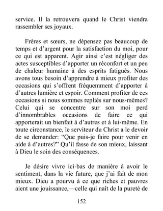 152
service. Il la retrouvera quand le Christ viendra
rassembler ses joyaux.
Frères et sœurs, ne dépensez pas beaucoup de
temps et d’argent pour la satisfaction du moi, pour
ce qui est apparent. Agir ainsi c’est négliger des
actes susceptibles d’apporter un réconfort et un peu
de chaleur humaine à des esprits fatigués. Nous
avons tous besoin d’apprendre à mieux profiter des
occasions qui s’offrent fréquemment d’apporter à
d’autres lumière et espoir. Comment profiter de ces
occasions si nous sommes repliés sur nous-mêmes?
Celui qui se concentre sur son moi perd
d’innombrables occasions de faire ce qui
apporterait un bienfait à d’autres et à lui-même. En
toute circonstance, le serviteur du Christ a le devoir
de se demander: “Que puis-je faire pour venir en
aide à d’autres?” Qu’il fasse de son mieux, laissant
à Dieu le soin des conséquences.
Je désire vivre ici-bas de manière à avoir le
sentiment, dans la vie future, que j’ai fait de mon
mieux. Dieu a pourvu à ce que riches et pauvres
aient une jouissance,—celle qui naît de la pureté de
 