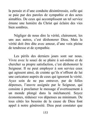 153
la pensée et d’une conduite désintéressée, celle qui
se paie par des paroles de sympathie et des actes
aimables. De ceux qui accomplissent un tel service
émane une lumière du Christ qui éclaire des vies
bien sombres.
Négliger de nous dire la vérité, clairement, les
uns aux autres, c’est déshonorer Dieu. Mais la
vérité doit être dite avec amour, d’une voix pleine
de tendresse et de sympathie.
Les périls des derniers jours sont sur nous.
Vivre avec le souci de se plaire à soi-même et de
chercher sa propre satisfaction, c’est déshonorer le
Seigneur. Il ne peut employer à son service ceux
qui agissent ainsi, de crainte qu’ils n’offrent de lui
une caricature auprès de ceux qui ignorent la vérité.
Ayez soin de ne pas entraver, par de folles
dépenses, l’œuvre assignée par le Seigneur, qui
consiste à proclamer le message d’avertissement à
un monde plongé dans la méchanceté. Soyez
économes, réduisez vos dépenses au minimum. De
tous côtés les besoins de la cause de Dieu font
appel à notre générosité. Dieu peut constater que
 