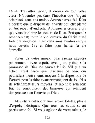 155
16:24. Travaillez, priez, et croyez de tout votre
cœur. N’attendez pas dans l’inaction que l’argent
soit placé dans vos mains. Avancez avec foi. Dieu
a déclaré que le drapeau de la vérité doit être planté
en beaucoup d’endroits. Apprenez à croire, alors
que vous implorez le secours de Dieu. Pratiquez le
renoncement; toute la vie terrestre du Christ a été
faite d’abnégation. Il est venu nous montrer ce que
nous devons être et faire pour hériter la vie
éternelle.
Faites de votre mieux, puis sachez attendre
patiemment, avec espoir, avec joie, puisque la
promesse de Dieu ne saurait faillir. S’il y a un
échec, c’est parce que plusieurs de ceux qui
pourraient mettre leurs moyens à la disposition de
l’œuvre pour la faire avancer manquent de foi. Plus
ils retiendront leurs moyens, et moindre sera leur
foi. Ils construisent des barrières qui retardent
dangereusement l’œuvre de Dieu.
Mes chers collaborateurs, soyez fidèles, pleins
d’espoir, héroïques. Que tous les coups soient
portés avec foi. Si vous agissez de votre mieux, le
 