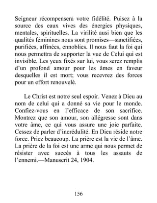 156
Seigneur récompensera votre fidélité. Puisez à la
source des eaux vives des énergies physiques,
mentales, spirituelles. La virilité ausi bien que les
qualités féminines nous sont promises—sanctifiées,
purifiées, affinées, ennoblies. Il nous faut la foi qui
nous permettra de supporter la vue de Celui qui est
invisible. Les yeux fixés sur lui, vous serez remplis
d’un profond amour pour les âmes en faveur
desquelles il est mort; vous recevrez des forces
pour un effort renouvelé.
Le Christ est notre seul espoir. Venez à Dieu au
nom de celui qui a donné sa vie pour le monde.
Confiez-vous en l’efficace de son sacrifice.
Montrez que son amour, son allégresse sont dans
votre âme, ce qui vous assure une joie parfaite.
Cessez de parler d’incrédulité. En Dieu réside notre
force. Priez beaucoup. La prière est la vie de l’âme.
La prière de la foi est une arme qui nous permet de
résister avec succès à tous les assauts de
l’ennemi.—Manuscrit 24, 1904.
 