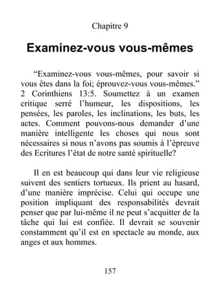 157
Chapitre 9
Examinez-vous vous-mêmes
“Examinez-vous vous-mêmes, pour savoir si
vous êtes dans la foi; éprouvez-vous vous-mêmes.”
2 Corinthiens 13:5. Soumettez à un examen
critique serré l’humeur, les dispositions, les
pensées, les paroles, les inclinations, les buts, les
actes. Comment pouvons-nous demander d’une
manière intelligente les choses qui nous sont
nécessaires si nous n’avons pas soumis à l’épreuve
des Ecritures l’état de notre santé spirituelle?
Il en est beaucoup qui dans leur vie religieuse
suivent des sentiers tortueux. Ils prient au hasard,
d’une manière imprécise. Celui qui occupe une
position impliquant des responsabilités devrait
penser que par lui-même il ne peut s’acquitter de la
tâche qui lui est confiée. Il devrait se souvenir
constamment qu’il est en spectacle au monde, aux
anges et aux hommes.
 