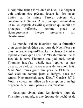 159
il doit faire sienne la volonté de Dieu. Le Seigneur
doit toujours être présent devant lui; les sujets
traités par la sainte Parole doivent être
constamment étudiés. Ainsi, quoique vivant dans
un milieu capable d’avilir quelqu’un qui aurait des
principes relâchés, l’homme pieux et
rigoureusement intègre préservera son
christianisme.
Le monde, qui ne favorisait pas la formation
d’un caractère chrétien aux jours de Noé, n’est pas
plus favorable aujourd’hui. La méchanceté était si
répandue alors que Dieu dit: “J’exterminerai de la
face de la terre l’homme que j’ai créé, depuis
l’homme jusqu’au bétail, aux reptiles et aux
oiseaux du ciel; car je me repens de les avoir faits.
Mais Noé trouva grâce aux yeux de l’Eternel. ...
Noé était un homme juste et intègre, dans son
temps; Noé marchait avec Dieu.” Genèse 6:7-9.
Vous le voyez: au milieu de la corruption d’un âge
dégénéré, Noé faisait plaisir à son Créateur.
Nous qui vivons dans les derniers jours de
l’histoire du monde, à une époque de péché et de
 