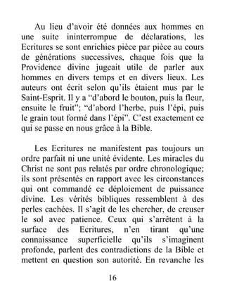 16
Au lieu d’avoir été données aux hommes en
une suite ininterrompue de déclarations, les
Ecritures se sont enrichies pièce par pièce au cours
de générations successives, chaque fois que la
Providence divine jugeait utile de parler aux
hommes en divers temps et en divers lieux. Les
auteurs ont écrit selon qu’ils étaient mus par le
Saint-Esprit. Il y a “d’abord le bouton, puis la fleur,
ensuite le fruit”; “d’abord l’herbe, puis l’épi, puis
le grain tout formé dans l’épi”. C’est exactement ce
qui se passe en nous grâce à la Bible.
Les Ecritures ne manifestent pas toujours un
ordre parfait ni une unité évidente. Les miracles du
Christ ne sont pas relatés par ordre chronologique;
ils sont présentés en rapport avec les circonstances
qui ont commandé ce déploiement de puissance
divine. Les vérités bibliques ressemblent à des
perles cachées. Il s’agit de les chercher, de creuser
le sol avec patience. Ceux qui s’arrêtent à la
surface des Ecritures, n’en tirant qu’une
connaissance superficielle qu’ils s’imaginent
profonde, parlent des contradictions de la Bible et
mettent en question son autorité. En revanche les
 