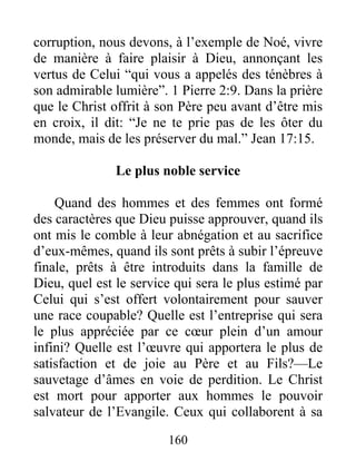 160
corruption, nous devons, à l’exemple de Noé, vivre
de manière à faire plaisir à Dieu, annonçant les
vertus de Celui “qui vous a appelés des ténèbres à
son admirable lumière”. 1 Pierre 2:9. Dans la prière
que le Christ offrit à son Père peu avant d’être mis
en croix, il dit: “Je ne te prie pas de les ôter du
monde, mais de les préserver du mal.” Jean 17:15.
Le plus noble service
Quand des hommes et des femmes ont formé
des caractères que Dieu puisse approuver, quand ils
ont mis le comble à leur abnégation et au sacrifice
d’eux-mêmes, quand ils sont prêts à subir l’épreuve
finale, prêts à être introduits dans la famille de
Dieu, quel est le service qui sera le plus estimé par
Celui qui s’est offert volontairement pour sauver
une race coupable? Quelle est l’entreprise qui sera
le plus appréciée par ce cœur plein d’un amour
infini? Quelle est l’œuvre qui apportera le plus de
satisfaction et de joie au Père et au Fils?—Le
sauvetage d’âmes en voie de perdition. Le Christ
est mort pour apporter aux hommes le pouvoir
salvateur de l’Evangile. Ceux qui collaborent à sa
 