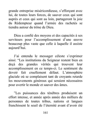 161
grande entreprise miséricordieuse, s’efforçant avec
lui, de toutes leurs forces, de sauver ceux qui sont
auprès et ceux qui sont au loin, partageront la joie
du Rédempteur quand l’armée des rachetés se
tiendra autour du trône de Dieu.
Dieu a confié des moyens et des capacités à ses
serviteurs pour l’accomplissement d’une œuvre
beaucoup plus vaste que celle à laquelle il assiste
aujourd’hui.
J’ai entendu le messager céleste s’exprimer
ainsi: “Les institutions du Seigneur restent bien en
deçà des grandes vérités qui trouvent leur
accomplissement en ce temps-ci. Le sentiment du
devoir fait cruellement défaut. L’atmosphère
glaciale où se complaisent tant de croyants retarde
les mouvements généreux qui seraient nécessaires
pour avertir le monde et sauver des âmes.
”Les puissances des ténèbres produisent un
effort intense, et année après année des milliers de
personnes de toutes tribus, nations et langues
franchissent le seuil de l’éternité avant d’avoir été
 