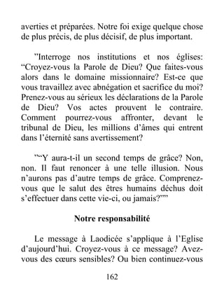 162
averties et préparées. Notre foi exige quelque chose
de plus précis, de plus décisif, de plus important.
”Interroge nos institutions et nos églises:
“Croyez-vous la Parole de Dieu? Que faites-vous
alors dans le domaine missionnaire? Est-ce que
vous travaillez avec abnégation et sacrifice du moi?
Prenez-vous au sérieux les déclarations de la Parole
de Dieu? Vos actes prouvent le contraire.
Comment pourrez-vous affronter, devant le
tribunal de Dieu, les millions d’âmes qui entrent
dans l’éternité sans avertissement?
”“Y aura-t-il un second temps de grâce? Non,
non. Il faut renoncer à une telle illusion. Nous
n’aurons pas d’autre temps de grâce. Comprenez-
vous que le salut des êtres humains déchus doit
s’effectuer dans cette vie-ci, ou jamais?””
Notre responsabilité
Le message à Laodicée s’applique à l’Eglise
d’aujourd’hui. Croyez-vous à ce message? Avez-
vous des cœurs sensibles? Ou bien continuez-vous
 
