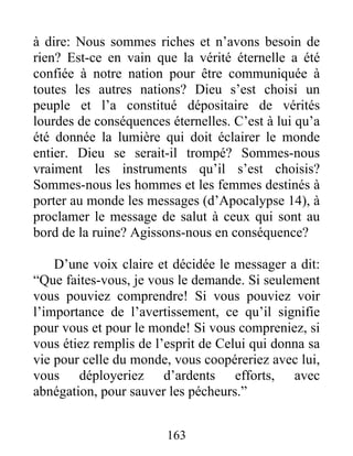 163
à dire: Nous sommes riches et n’avons besoin de
rien? Est-ce en vain que la vérité éternelle a été
confiée à notre nation pour être communiquée à
toutes les autres nations? Dieu s’est choisi un
peuple et l’a constitué dépositaire de vérités
lourdes de conséquences éternelles. C’est à lui qu’a
été donnée la lumière qui doit éclairer le monde
entier. Dieu se serait-il trompé? Sommes-nous
vraiment les instruments qu’il s’est choisis?
Sommes-nous les hommes et les femmes destinés à
porter au monde les messages (d’Apocalypse 14), à
proclamer le message de salut à ceux qui sont au
bord de la ruine? Agissons-nous en conséquence?
D’une voix claire et décidée le messager a dit:
“Que faites-vous, je vous le demande. Si seulement
vous pouviez comprendre! Si vous pouviez voir
l’importance de l’avertissement, ce qu’il signifie
pour vous et pour le monde! Si vous compreniez, si
vous étiez remplis de l’esprit de Celui qui donna sa
vie pour celle du monde, vous coopéreriez avec lui,
vous déployeriez d’ardents efforts, avec
abnégation, pour sauver les pécheurs.”
 