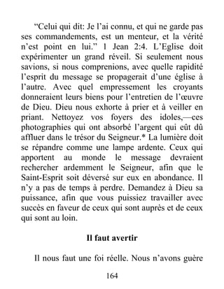 164
“Celui qui dit: Je l’ai connu, et qui ne garde pas
ses commandements, est un menteur, et la vérité
n’est point en lui.” 1 Jean 2:4. L’Eglise doit
expérimenter un grand réveil. Si seulement nous
savions, si nous comprenions, avec quelle rapidité
l’esprit du message se propagerait d’une église à
l’autre. Avec quel empressement les croyants
donneraient leurs biens pour l’entretien de l’œuvre
de Dieu. Dieu nous exhorte à prier et à veiller en
priant. Nettoyez vos foyers des idoles,—ces
photographies qui ont absorbé l’argent qui eût dû
affluer dans le trésor du Seigneur.* La lumière doit
se répandre comme une lampe ardente. Ceux qui
apportent au monde le message devraient
rechercher ardemment le Seigneur, afin que le
Saint-Esprit soit déversé sur eux en abondance. Il
n’y a pas de temps à perdre. Demandez à Dieu sa
puissance, afin que vous puissiez travailler avec
succès en faveur de ceux qui sont auprès et de ceux
qui sont au loin.
Il faut avertir
Il nous faut une foi réelle. Nous n’avons guère
 