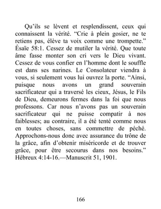 166
Qu’ils se lèvent et resplendissent, ceux qui
connaissent la vérité. “Crie à plein gosier, ne te
retiens pas, élève ta voix comme une trompette.”
Ésaïe 58:1. Cessez de mutiler la vérité. Que toute
âme fasse monter son cri vers le Dieu vivant.
Cessez de vous confier en l’homme dont le souffle
est dans ses narines. Le Consolateur viendra à
vous, si seulement vous lui ouvrez la porte. “Ainsi,
puisque nous avons un grand souverain
sacrificateur qui a traversé les cieux, Jésus, le Fils
de Dieu, demeurons fermes dans la foi que nous
professons. Car nous n’avons pas un souverain
sacrificateur qui ne puisse compatir à nos
faiblesses; au contraire, il a été tenté comme nous
en toutes choses, sans commettre de péché.
Approchons-nous donc avec assurance du trône de
la grâce, afin d’obtenir miséricorde et de trouver
grâce, pour être secourus dans nos besoins.”
Hébreux 4:14-16.—Manuscrit 51, 1901.
 
