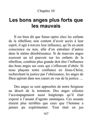 167
Chapitre 10
Les bons anges plus forts que
les mauvais
Il est bien dit que Satan opère chez les enfants
de la rébellion; non content d’avoir accès à leur
esprit, il agit à travers leur influence, qu’ils en aient
conscience ou non, afin d’en entraîner d’autres
dans la même désobéissance. Si de mauvais anges
exercent un tel pouvoir sur les enfants de la
rébellion, combien plus grande doit être l’influence
des bons anges sur ceux qui s’efforcent d’obéir. Si
nous plaçons notre confiance en Jésus-Christ,
recherchant la justice par l’obéissance, les anges de
Dieu agiront dans nos cœurs en vue de la justice. ...
Des anges se sont approchés de notre Seigneur
au désert de la tentation. Des anges célestes
l’accompagnaient aussi longtemps qu’il était
exposé à l’assaut d’agents sataniques. Ces assauts
étaient plus terribles que ceux que l’homme a
jamais pu expérimenter. Tout était en jeu
 