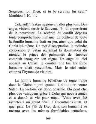 169
Seigneur, ton Dieu, et tu le serviras lui seul.”
Matthieu 4:10, 11.
Cela suffit. Satan ne pouvait aller plus loin. Des
anges vinrent servir le Sauveur. Ils lui apportèrent
de la nourriture. La sévérité du conflit dépassa
toute compréhension humaine. Le bonheur de toute
la famille humaine était en jeu, ainsi que celui du
Christ lui-même. Un mot d’acceptation, la moindre
concession et Satan réclamait la domination du
monde; le prince des puissances de ténèbres
comptait inaugurer son règne. Un ange du ciel
apparut au Christ; le combat prit fin. La force
humaine allait succomber. Mais le ciel entier
entonna l’hymne de victoire.
La famille humaine bénéficie de toute l’aide
dont le Christ a joui quand il dut lutter contre
Satan. La victoire est donc possible. On peut être
plus que vainqueur grâce à Celui qui nous a aimés
et a donné sa vie pour nous. “Vous avez été
rachetés à un grand prix.” 1 Corinthiens 6:20. Et
quel prix! Le Fils de Dieu dans son humanité se
mesura avec les mêmes formidables tentations,
 