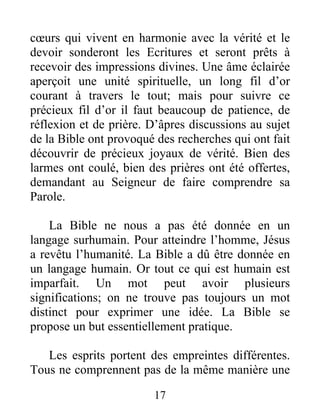 17
cœurs qui vivent en harmonie avec la vérité et le
devoir sonderont les Ecritures et seront prêts à
recevoir des impressions divines. Une âme éclairée
aperçoit une unité spirituelle, un long fil d’or
courant à travers le tout; mais pour suivre ce
précieux fil d’or il faut beaucoup de patience, de
réflexion et de prière. D’âpres discussions au sujet
de la Bible ont provoqué des recherches qui ont fait
découvrir de précieux joyaux de vérité. Bien des
larmes ont coulé, bien des prières ont été offertes,
demandant au Seigneur de faire comprendre sa
Parole.
La Bible ne nous a pas été donnée en un
langage surhumain. Pour atteindre l’homme, Jésus
a revêtu l’humanité. La Bible a dû être donnée en
un langage humain. Or tout ce qui est humain est
imparfait. Un mot peut avoir plusieurs
significations; on ne trouve pas toujours un mot
distinct pour exprimer une idée. La Bible se
propose un but essentiellement pratique.
Les esprits portent des empreintes différentes.
Tous ne comprennent pas de la même manière une
 