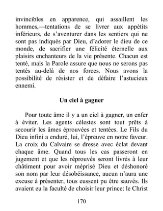 170
invincibles en apparence, qui assaillent les
hommes,—tentations de se livrer aux appétits
inférieurs, de s’aventurer dans les sentiers qui ne
sont pas indiqués par Dieu, d’adorer le dieu de ce
monde, de sacrifier une félicité éternelle aux
plaisirs enchanteurs de la vie présente. Chacun est
tenté, mais la Parole assure que nous ne serons pas
tentés au-delà de nos forces. Nous avons la
possibilité de résister et de défaire l’astucieux
ennemi.
Un ciel à gagner
Pour toute âme il y a un ciel à gagner, un enfer
à éviter. Les agents célestes sont tout prêts à
secourir les âmes éprouvées et tentées. Le Fils du
Dieu infini a enduré, lui, l’épreuve en notre faveur.
La croix du Calvaire se dresse avec éclat devant
chaque âme. Quand tous les cas passeront en
jugement et que les réprouvés seront livrés à leur
châtiment pour avoir méprisé Dieu et déshonoré
son nom par leur désobéissance, aucun n’aura une
excuse à présenter, tous eussent pu être sauvés. Ils
avaient eu la faculté de choisir leur prince: le Christ
 