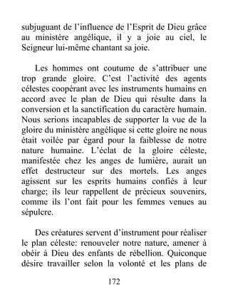 172
subjuguant de l’influence de l’Esprit de Dieu grâce
au ministère angélique, il y a joie au ciel, le
Seigneur lui-même chantant sa joie.
Les hommes ont coutume de s’attribuer une
trop grande gloire. C’est l’activité des agents
célestes coopérant avec les instruments humains en
accord avec le plan de Dieu qui résulte dans la
conversion et la sanctification du caractère humain.
Nous serions incapables de supporter la vue de la
gloire du ministère angélique si cette gloire ne nous
était voilée par égard pour la faiblesse de notre
nature humaine. L’éclat de la gloire céleste,
manifestée chez les anges de lumière, aurait un
effet destructeur sur des mortels. Les anges
agissent sur les esprits humains confiés à leur
charge; ils leur rappellent de précieux souvenirs,
comme ils l’ont fait pour les femmes venues au
sépulcre.
Des créatures servent d’instrument pour réaliser
le plan céleste: renouveler notre nature, amener à
obéir à Dieu des enfants de rébellion. Quiconque
désire travailler selon la volonté et les plans de
 
