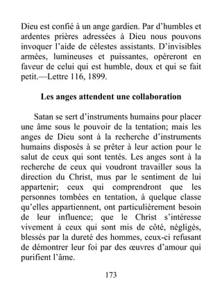 173
Dieu est confié à un ange gardien. Par d’humbles et
ardentes prières adressées à Dieu nous pouvons
invoquer l’aide de célestes assistants. D’invisibles
armées, lumineuses et puissantes, opéreront en
faveur de celui qui est humble, doux et qui se fait
petit.—Lettre 116, 1899.
Les anges attendent une collaboration
Satan se sert d’instruments humains pour placer
une âme sous le pouvoir de la tentation; mais les
anges de Dieu sont à la recherche d’instruments
humains disposés à se prêter à leur action pour le
salut de ceux qui sont tentés. Les anges sont à la
recherche de ceux qui voudront travailler sous la
direction du Christ, mus par le sentiment de lui
appartenir; ceux qui comprendront que les
personnes tombées en tentation, à quelque classe
qu’elles appartiennent, ont particulièrement besoin
de leur influence; que le Christ s’intéresse
vivement à ceux qui sont mis de côté, négligés,
blessés par la dureté des hommes, ceux-ci refusant
de démontrer leur foi par des œuvres d’amour qui
purifient l’âme.
 