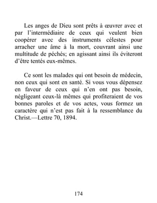 174
Les anges de Dieu sont prêts à œuvrer avec et
par l’intermédiaire de ceux qui veulent bien
coopérer avec des instruments célestes pour
arracher une âme à la mort, couvrant ainsi une
multitude de péchés; en agissant ainsi ils éviteront
d’être tentés eux-mêmes.
Ce sont les malades qui ont besoin de médecin,
non ceux qui sont en santé. Si vous vous dépensez
en faveur de ceux qui n’en ont pas besoin,
négligeant ceux-là mêmes qui profiteraient de vos
bonnes paroles et de vos actes, vous formez un
caractère qui n’est pas fait à la ressemblance du
Christ.—Lettre 70, 1894.
 