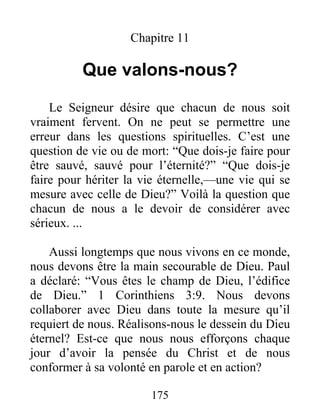 175
Chapitre 11
Que valons-nous?
Le Seigneur désire que chacun de nous soit
vraiment fervent. On ne peut se permettre une
erreur dans les questions spirituelles. C’est une
question de vie ou de mort: “Que dois-je faire pour
être sauvé, sauvé pour l’éternité?” “Que dois-je
faire pour hériter la vie éternelle,—une vie qui se
mesure avec celle de Dieu?” Voilà la question que
chacun de nous a le devoir de considérer avec
sérieux. ...
Aussi longtemps que nous vivons en ce monde,
nous devons être la main secourable de Dieu. Paul
a déclaré: “Vous êtes le champ de Dieu, l’édifice
de Dieu.” 1 Corinthiens 3:9. Nous devons
collaborer avec Dieu dans toute la mesure qu’il
requiert de nous. Réalisons-nous le dessein du Dieu
éternel? Est-ce que nous nous efforçons chaque
jour d’avoir la pensée du Christ et de nous
conformer à sa volonté en parole et en action?
 