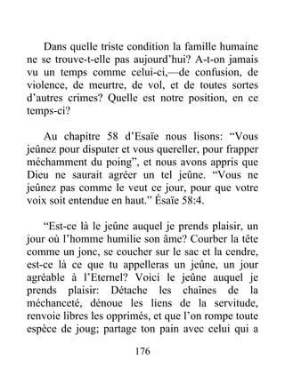 176
Dans quelle triste condition la famille humaine
ne se trouve-t-elle pas aujourd’hui? A-t-on jamais
vu un temps comme celui-ci,—de confusion, de
violence, de meurtre, de vol, et de toutes sortes
d’autres crimes? Quelle est notre position, en ce
temps-ci?
Au chapitre 58 d’Esaïe nous lisons: “Vous
jeûnez pour disputer et vous quereller, pour frapper
méchamment du poing”, et nous avons appris que
Dieu ne saurait agréer un tel jeûne. “Vous ne
jeûnez pas comme le veut ce jour, pour que votre
voix soit entendue en haut.” Ésaïe 58:4.
“Est-ce là le jeûne auquel je prends plaisir, un
jour où l’homme humilie son âme? Courber la tête
comme un jonc, se coucher sur le sac et la cendre,
est-ce là ce que tu appelleras un jeûne, un jour
agréable à l’Eternel? Voici le jeûne auquel je
prends plaisir: Détache les chaînes de la
méchanceté, dénoue les liens de la servitude,
renvoie libres les opprimés, et que l’on rompe toute
espèce de joug; partage ton pain avec celui qui a
 