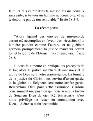 177
faim, et fais entrer dans ta maison les malheureux
sans asile; si tu vois un homme nu, couvre-le, et ne
te détourne pas de ton semblable.” Ésaïe 58:5-7.
La récompense
“Alors [quand ces œuvres de miséricorde
auront été accomplies en faveur des nécessiteux] ta
lumière poindra comme l’aurore, et ta guérison
germera promptement; ta justice marchera devant
toi, et la gloire de l’Eternel t’accompagnera.” Ésaïe
58:8.
Il nous faut mettre en pratique les préceptes de
la loi; alors la justice marchera devant nous et la
gloire de Dieu sera notre arrière-garde. La lumière
de la justice du Christ nous servira d’avant-garde,
et la gloire du Seigneur sera notre arrière-garde.
Remercions Dieu pour cette assurance. Gardons
constamment une position qui nous assure la faveur
du Seigneur Dieu du ciel. Réfléchissons-y: c’est
notre privilège de rester en communion avec
Dieu,—d’être sa main secourable.
 