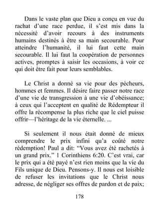 178
Dans le vaste plan que Dieu a conçu en vue du
rachat d’une race perdue, il s’est mis dans la
nécessité d’avoir recours à des instruments
humains destinés à être sa main secourable. Pour
atteindre l’humanité, il lui faut cette main
secourable. Il lui faut la coopération de personnes
actives, promptes à saisir les occasions, à voir ce
qui doit être fait pour leurs semblables.
Le Christ a donné sa vie pour des pécheurs,
hommes et femmes. Il désire faire passer notre race
d’une vie de transgression à une vie d’obéissance;
à ceux qui l’acceptent en qualité de Rédempteur il
offre la récompense la plus riche que le ciel puisse
offrir—l’héritage de la vie éternelle. ...
Si seulement il nous était donné de mieux
comprendre le prix infini qu’a coûté notre
rédemption! Paul a dit: “Vous avez été rachetés à
un grand prix.” 1 Corinthiens 6:20. C’est vrai, car
le prix qui a été payé n’est rien moins que la vie du
Fils unique de Dieu. Pensons-y. Il nous est loisible
de refuser les invitations que le Christ nous
adresse, de négliger ses offres de pardon et de paix;
 